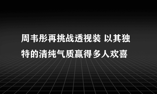 周韦彤再挑战透视装 以其独特的清纯气质赢得多人欢喜