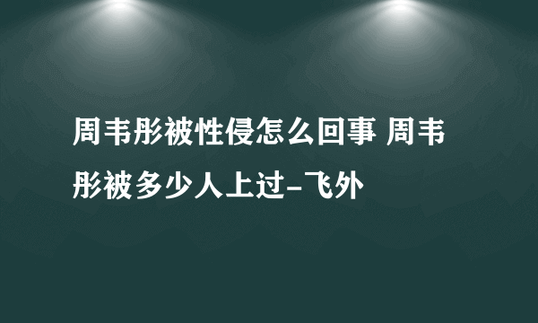 周韦彤被性侵怎么回事 周韦彤被多少人上过-飞外