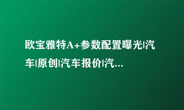 欧宝雅特A+参数配置曝光|汽车|原创|汽车报价|汽车评测|汽车试驾|买车网