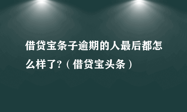 借贷宝条子逾期的人最后都怎么样了?（借贷宝头条）