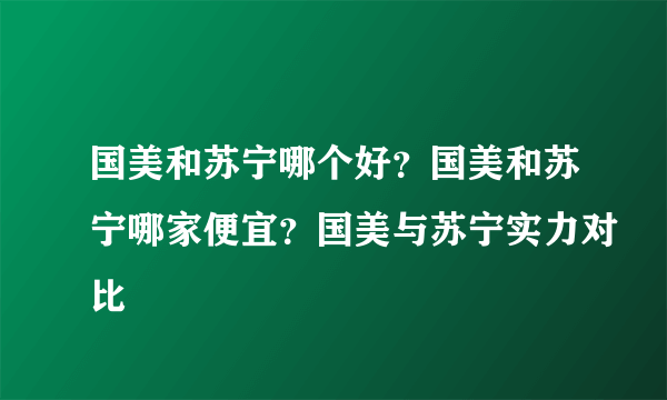 国美和苏宁哪个好？国美和苏宁哪家便宜？国美与苏宁实力对比