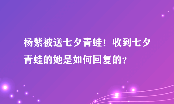 杨紫被送七夕青蛙！收到七夕青蛙的她是如何回复的？