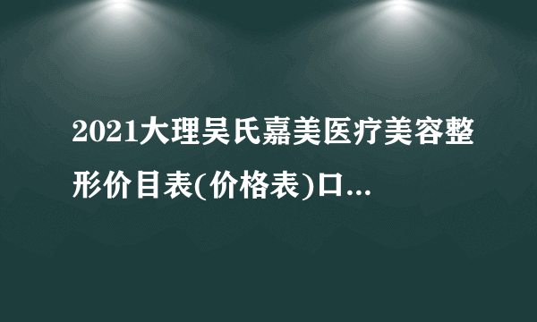 2021大理吴氏嘉美医疗美容整形价目表(价格表)口碑怎么样_正规吗_地址