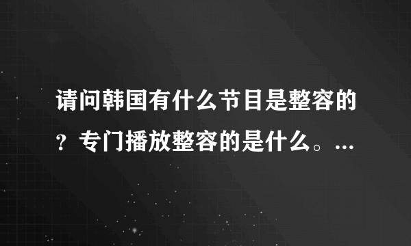 请问韩国有什么节目是整容的？专门播放整容的是什么。土豆有么