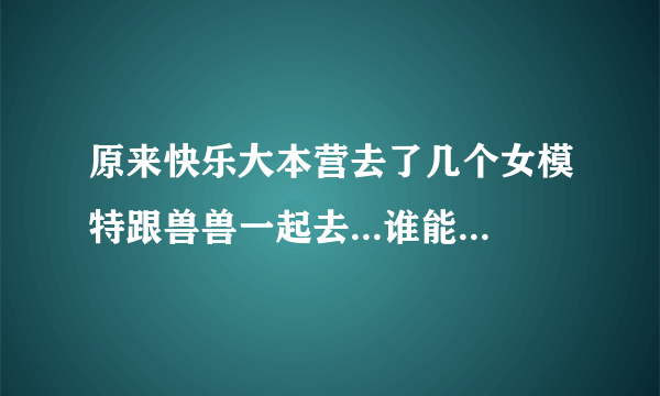 原来快乐大本营去了几个女模特跟兽兽一起去...谁能告诉我~~谢谢~