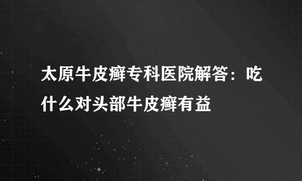 太原牛皮癣专科医院解答：吃什么对头部牛皮癣有益