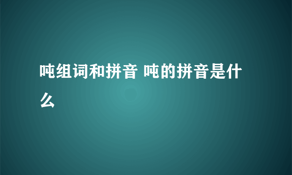 吨组词和拼音 吨的拼音是什么