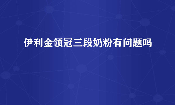 伊利金领冠三段奶粉有问题吗