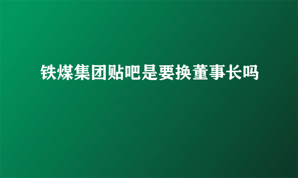 铁煤集团贴吧是要换董事长吗