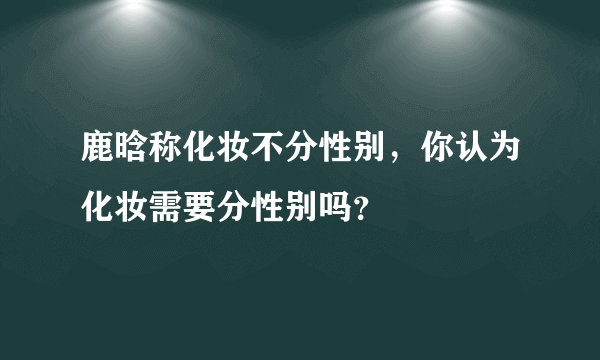 鹿晗称化妆不分性别，你认为化妆需要分性别吗？