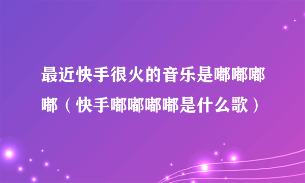 最近快手很火的音乐是嘟嘟嘟嘟（快手嘟嘟嘟嘟是什么歌）