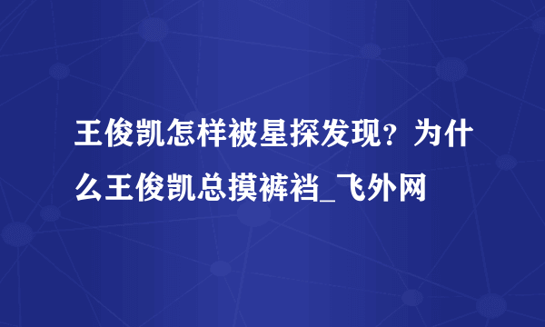 王俊凯怎样被星探发现？为什么王俊凯总摸裤裆_飞外网