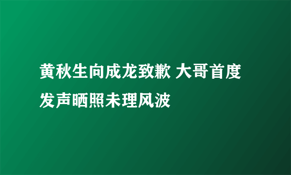 黄秋生向成龙致歉 大哥首度发声晒照未理风波