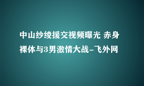 中山纱绫援交视频曝光 赤身裸体与3男激情大战-飞外网