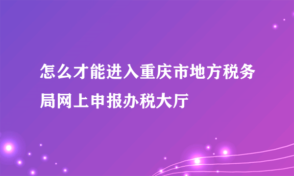 怎么才能进入重庆市地方税务局网上申报办税大厅