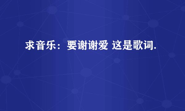 求音乐：要谢谢爱 这是歌词.