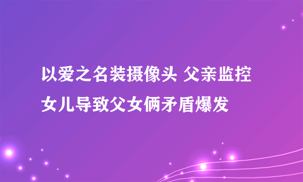 以爱之名装摄像头 父亲监控女儿导致父女俩矛盾爆发