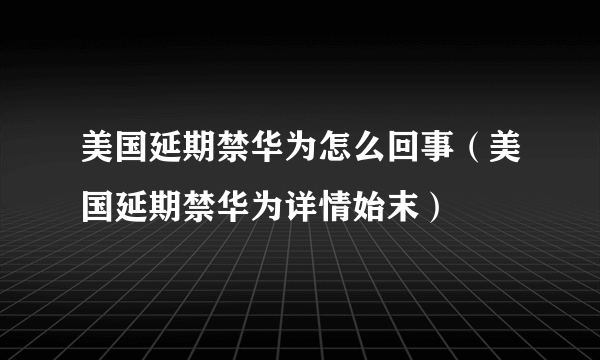 美国延期禁华为怎么回事（美国延期禁华为详情始末）