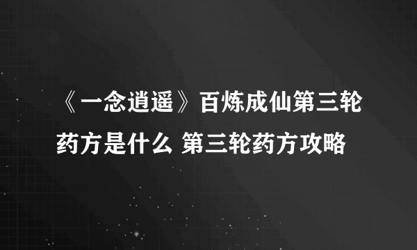 《一念逍遥》百炼成仙第三轮药方是什么 第三轮药方攻略