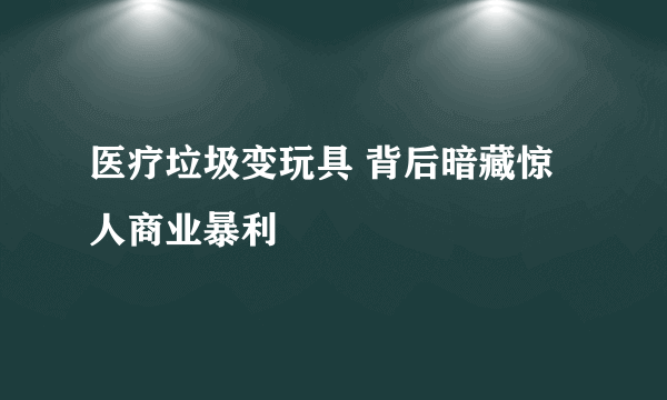 医疗垃圾变玩具 背后暗藏惊人商业暴利