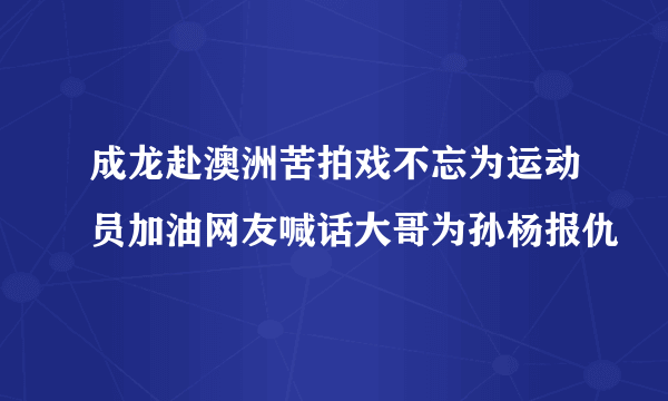 成龙赴澳洲苦拍戏不忘为运动员加油网友喊话大哥为孙杨报仇