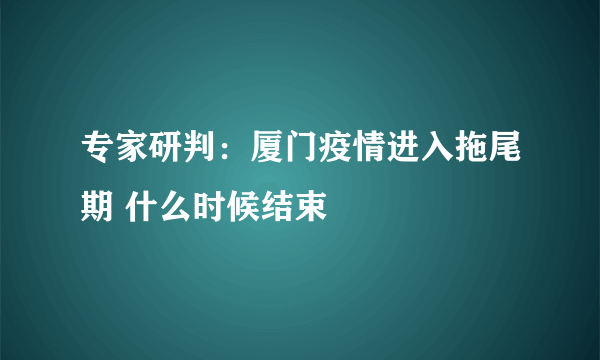 专家研判：厦门疫情进入拖尾期 什么时候结束