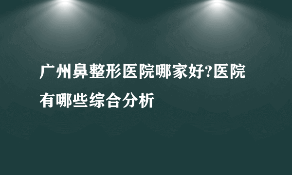 广州鼻整形医院哪家好?医院有哪些综合分析