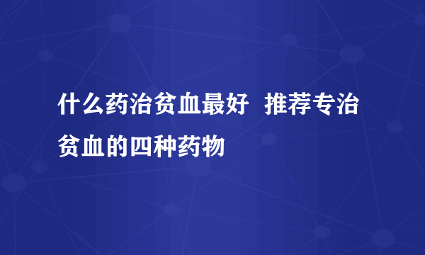 什么药治贫血最好  推荐专治贫血的四种药物