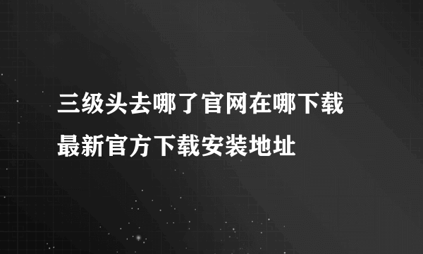 三级头去哪了官网在哪下载 最新官方下载安装地址