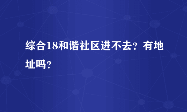 综合18和谐社区进不去？有地址吗？