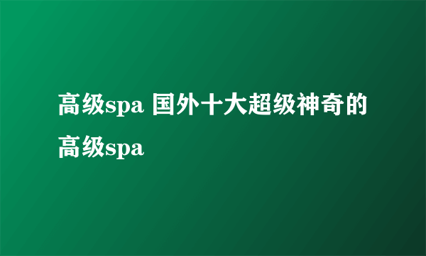 高级spa 国外十大超级神奇的高级spa