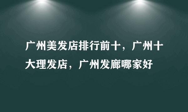 广州美发店排行前十，广州十大理发店，广州发廊哪家好