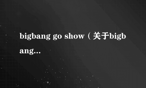 bigbang go show（关于bigbang go show的简介）