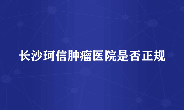 长沙珂信肿瘤医院是否正规