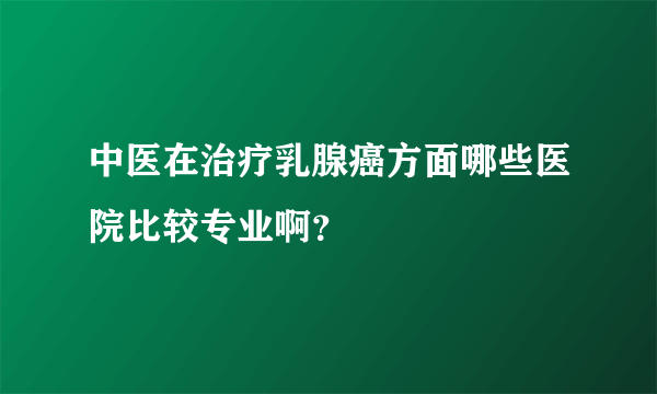 中医在治疗乳腺癌方面哪些医院比较专业啊？