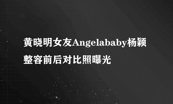 黄晓明女友Angelababy杨颖整容前后对比照曝光