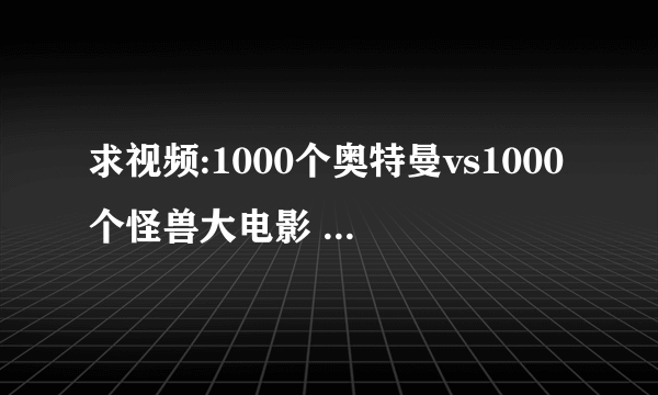 求视频:1000个奥特曼vs1000个怪兽大电影 什么还没有视频啊...我都急死了!!