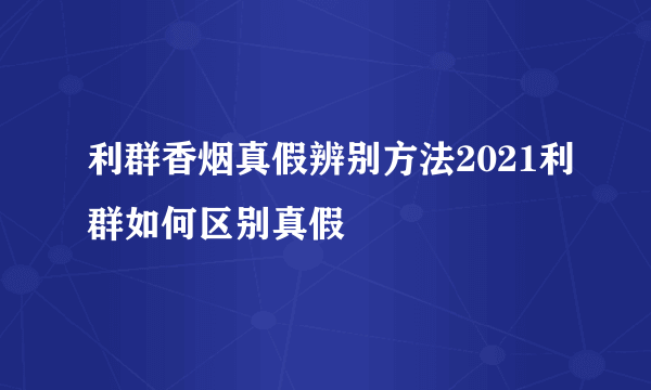 利群香烟真假辨别方法2021利群如何区别真假