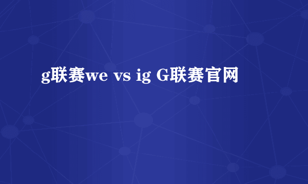 g联赛we vs ig G联赛官网