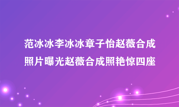 范冰冰李冰冰章子怡赵薇合成照片曝光赵薇合成照艳惊四座