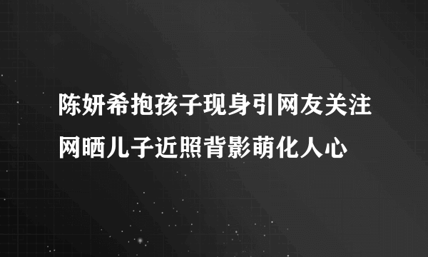 陈妍希抱孩子现身引网友关注网晒儿子近照背影萌化人心