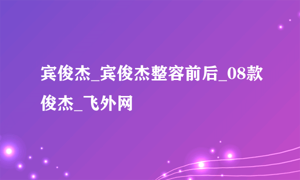 宾俊杰_宾俊杰整容前后_08款俊杰_飞外网