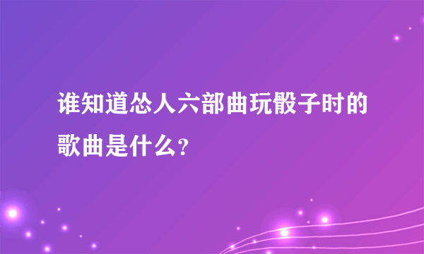 谁知道怂人六部曲玩骰子时的歌曲是什么？