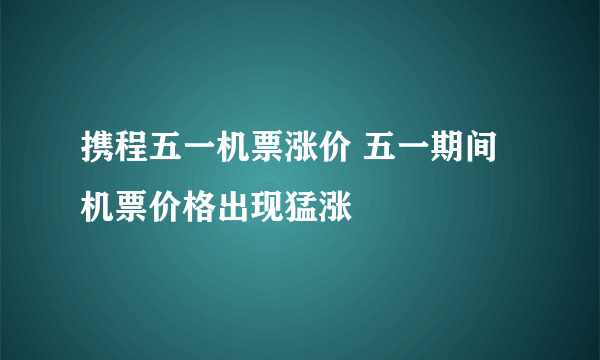 携程五一机票涨价 五一期间机票价格出现猛涨