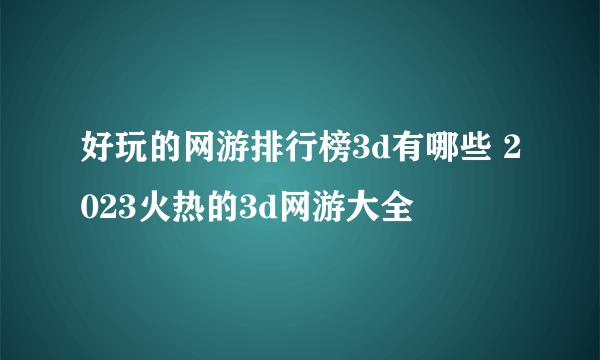 好玩的网游排行榜3d有哪些 2023火热的3d网游大全