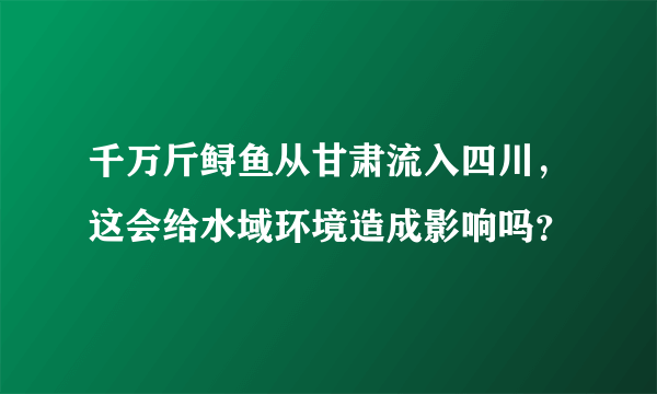 千万斤鲟鱼从甘肃流入四川，这会给水域环境造成影响吗？