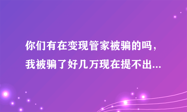 你们有在变现管家被骗的吗，我被骗了好几万现在提不出来了想死的心都有了