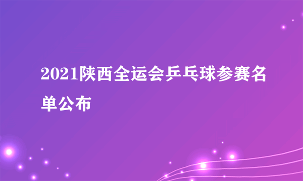 2021陕西全运会乒乓球参赛名单公布