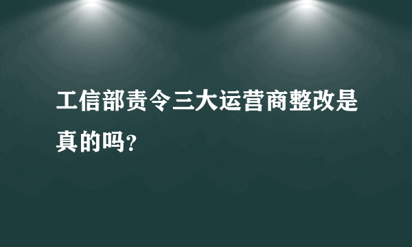 工信部责令三大运营商整改是真的吗？