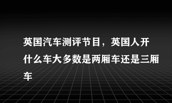 英国汽车测评节目，英国人开什么车大多数是两厢车还是三厢车